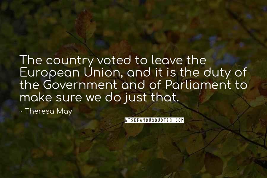 Theresa May Quotes: The country voted to leave the European Union, and it is the duty of the Government and of Parliament to make sure we do just that.