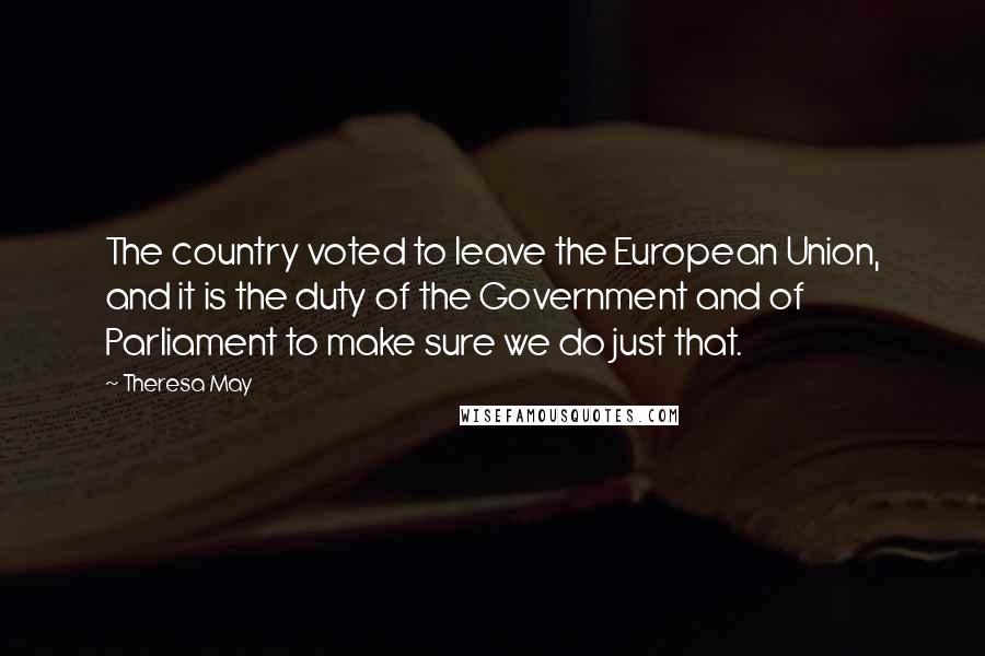 Theresa May Quotes: The country voted to leave the European Union, and it is the duty of the Government and of Parliament to make sure we do just that.