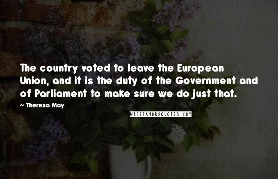 Theresa May Quotes: The country voted to leave the European Union, and it is the duty of the Government and of Parliament to make sure we do just that.