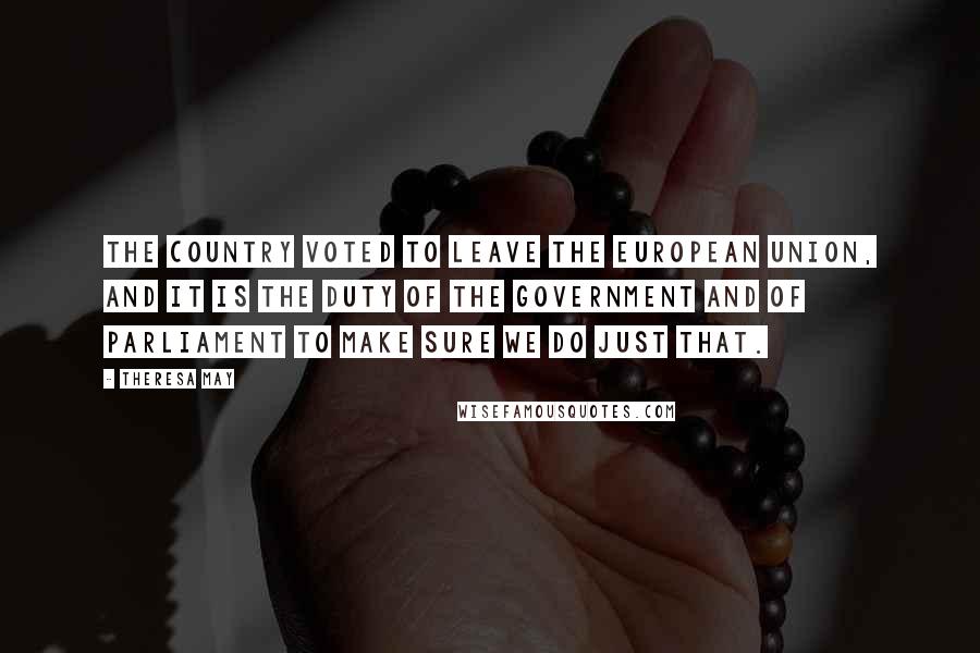 Theresa May Quotes: The country voted to leave the European Union, and it is the duty of the Government and of Parliament to make sure we do just that.