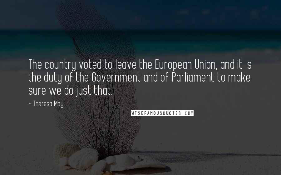 Theresa May Quotes: The country voted to leave the European Union, and it is the duty of the Government and of Parliament to make sure we do just that.