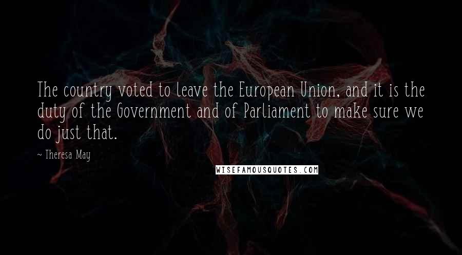 Theresa May Quotes: The country voted to leave the European Union, and it is the duty of the Government and of Parliament to make sure we do just that.