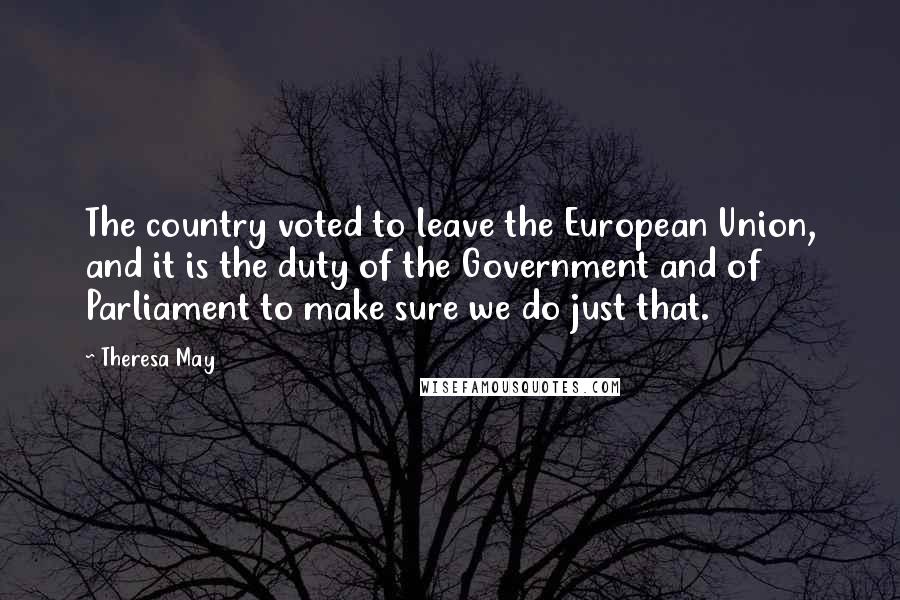 Theresa May Quotes: The country voted to leave the European Union, and it is the duty of the Government and of Parliament to make sure we do just that.