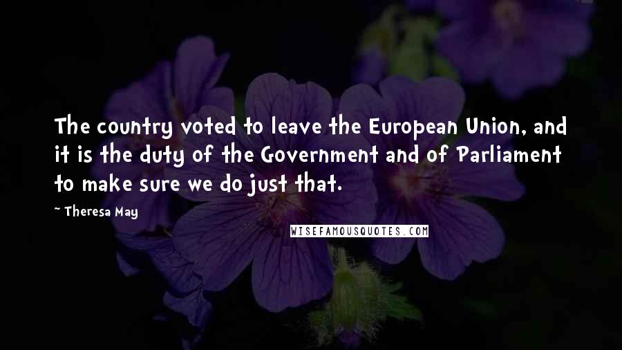 Theresa May Quotes: The country voted to leave the European Union, and it is the duty of the Government and of Parliament to make sure we do just that.