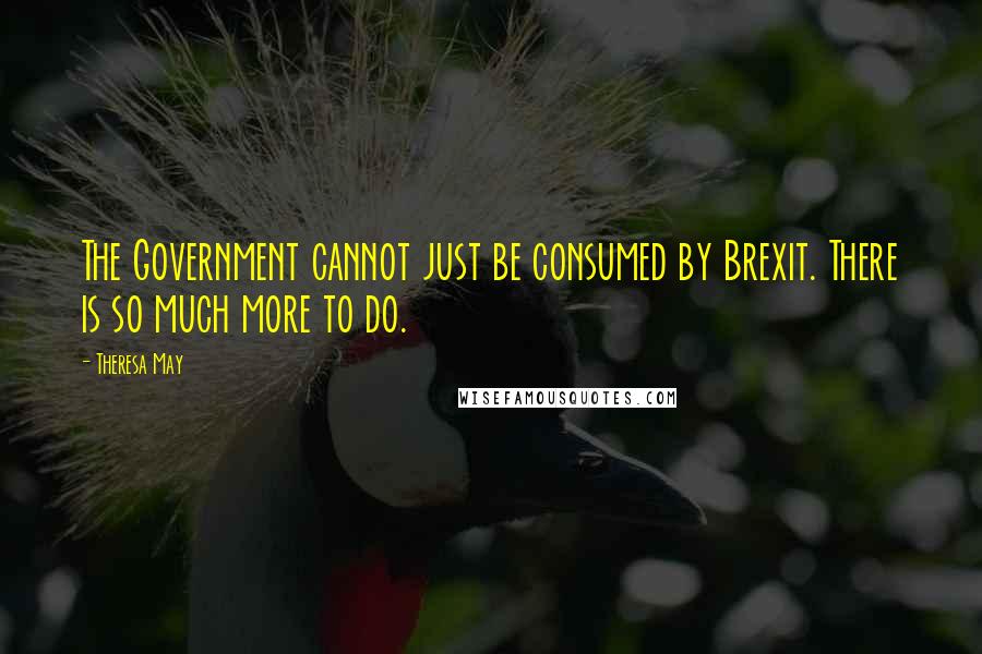 Theresa May Quotes: The Government cannot just be consumed by Brexit. There is so much more to do.
