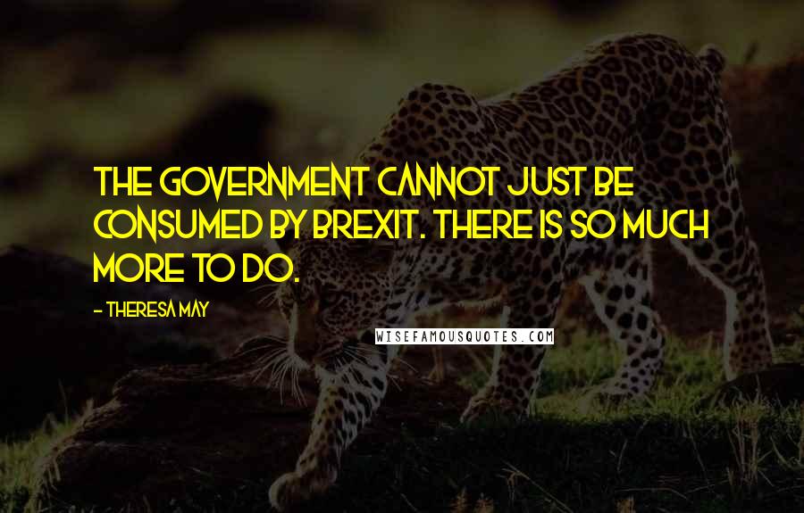 Theresa May Quotes: The Government cannot just be consumed by Brexit. There is so much more to do.