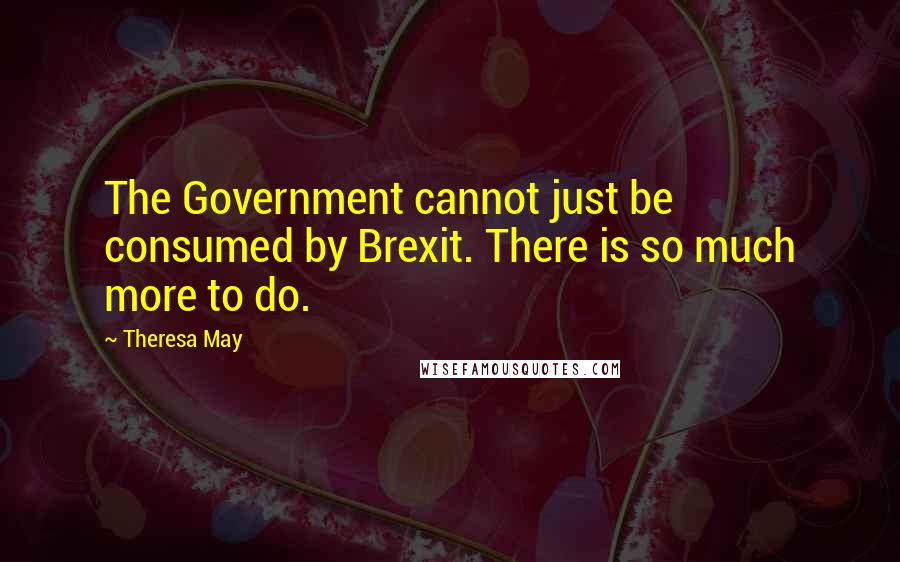 Theresa May Quotes: The Government cannot just be consumed by Brexit. There is so much more to do.