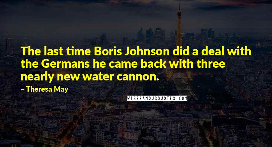 Theresa May Quotes: The last time Boris Johnson did a deal with the Germans he came back with three nearly new water cannon.