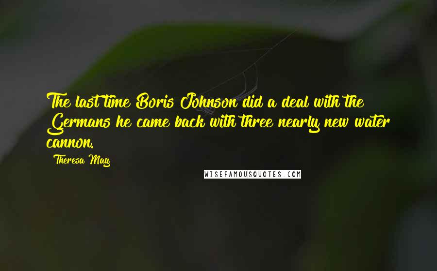Theresa May Quotes: The last time Boris Johnson did a deal with the Germans he came back with three nearly new water cannon.