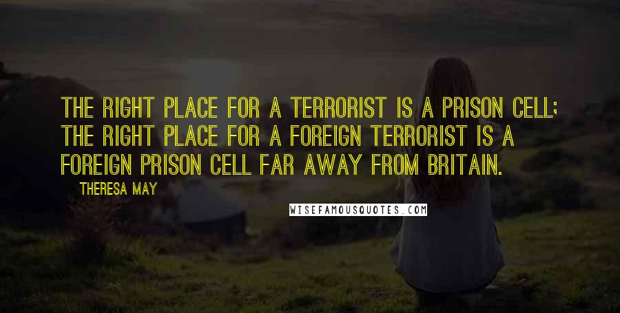 Theresa May Quotes: The right place for a terrorist is a prison cell; the right place for a foreign terrorist is a foreign prison cell far away from Britain.