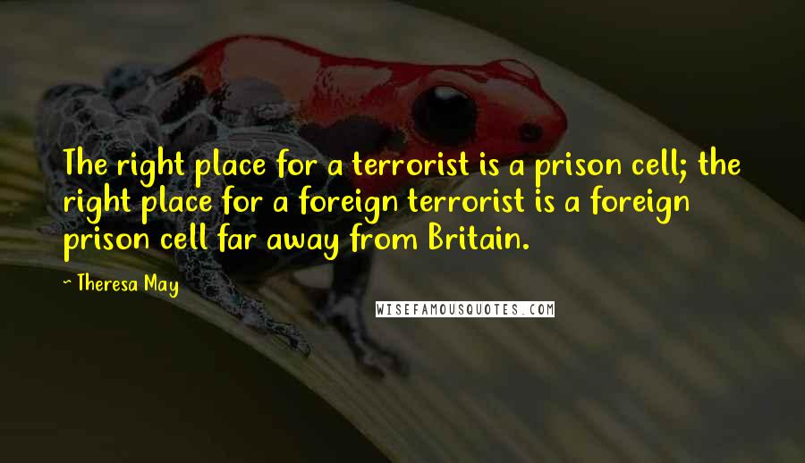 Theresa May Quotes: The right place for a terrorist is a prison cell; the right place for a foreign terrorist is a foreign prison cell far away from Britain.