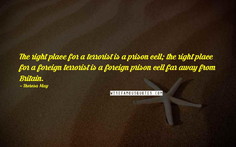 Theresa May Quotes: The right place for a terrorist is a prison cell; the right place for a foreign terrorist is a foreign prison cell far away from Britain.