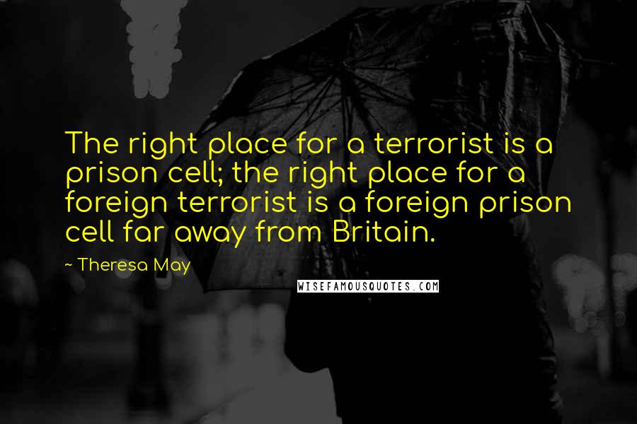 Theresa May Quotes: The right place for a terrorist is a prison cell; the right place for a foreign terrorist is a foreign prison cell far away from Britain.