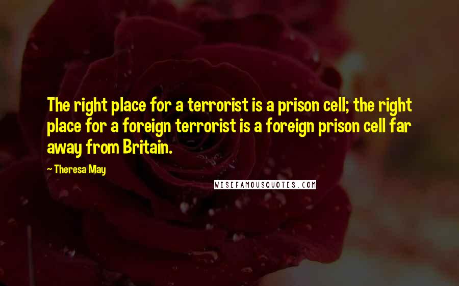 Theresa May Quotes: The right place for a terrorist is a prison cell; the right place for a foreign terrorist is a foreign prison cell far away from Britain.