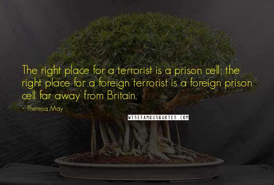 Theresa May Quotes: The right place for a terrorist is a prison cell; the right place for a foreign terrorist is a foreign prison cell far away from Britain.