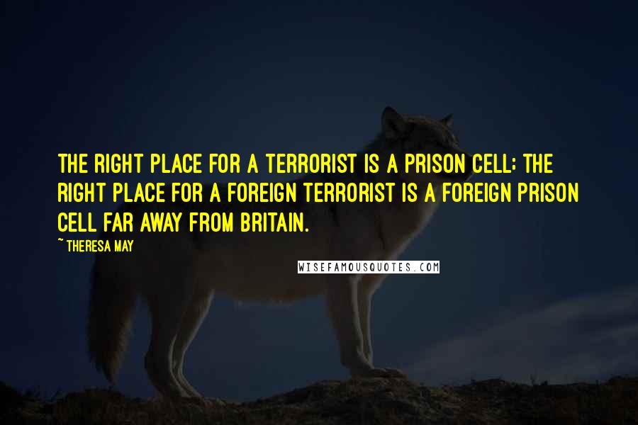 Theresa May Quotes: The right place for a terrorist is a prison cell; the right place for a foreign terrorist is a foreign prison cell far away from Britain.