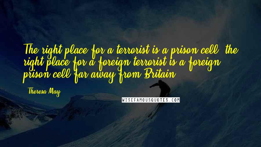Theresa May Quotes: The right place for a terrorist is a prison cell; the right place for a foreign terrorist is a foreign prison cell far away from Britain.