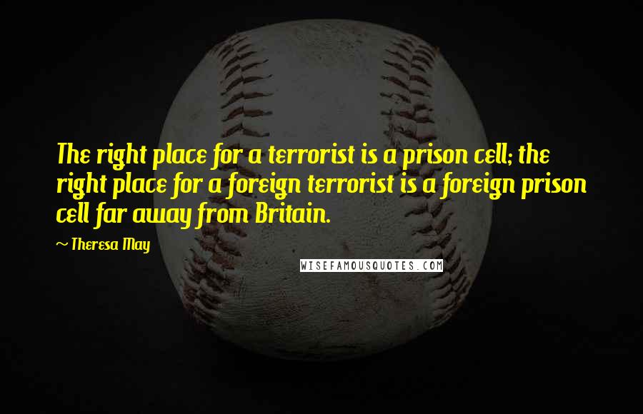 Theresa May Quotes: The right place for a terrorist is a prison cell; the right place for a foreign terrorist is a foreign prison cell far away from Britain.