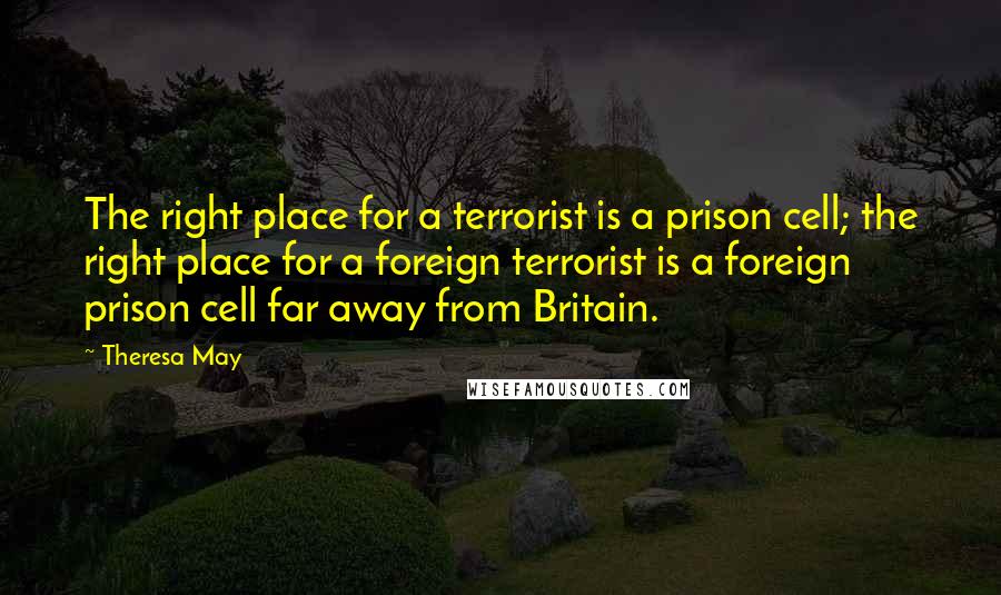 Theresa May Quotes: The right place for a terrorist is a prison cell; the right place for a foreign terrorist is a foreign prison cell far away from Britain.