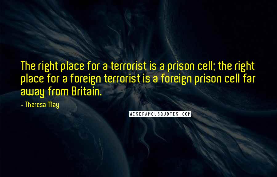 Theresa May Quotes: The right place for a terrorist is a prison cell; the right place for a foreign terrorist is a foreign prison cell far away from Britain.