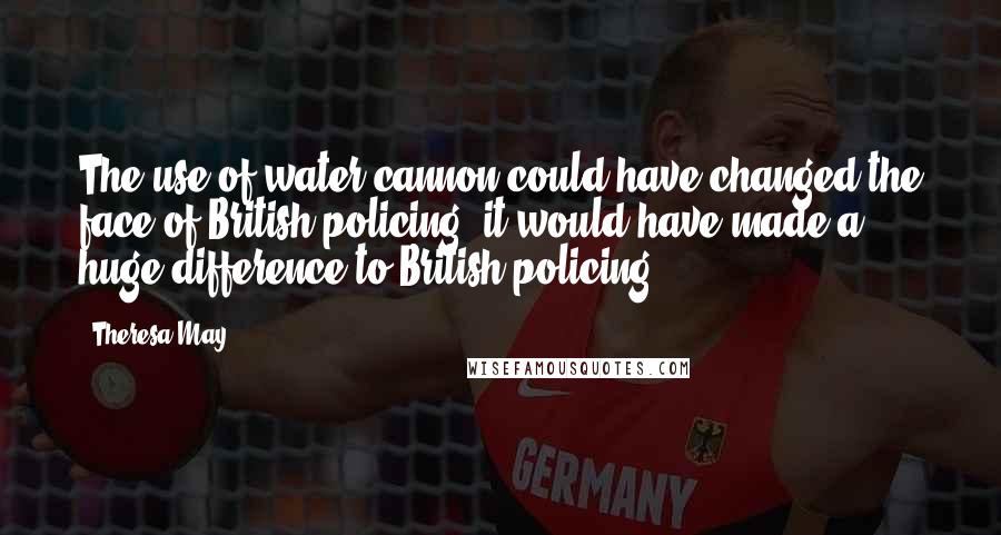 Theresa May Quotes: The use of water cannon could have changed the face of British policing; it would have made a huge difference to British policing.