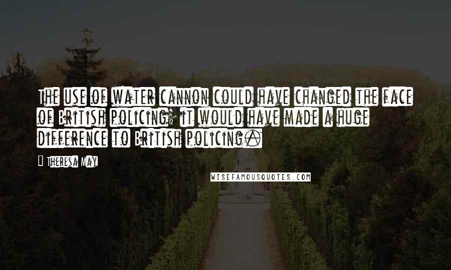 Theresa May Quotes: The use of water cannon could have changed the face of British policing; it would have made a huge difference to British policing.