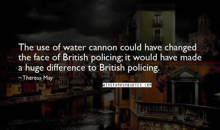 Theresa May Quotes: The use of water cannon could have changed the face of British policing; it would have made a huge difference to British policing.