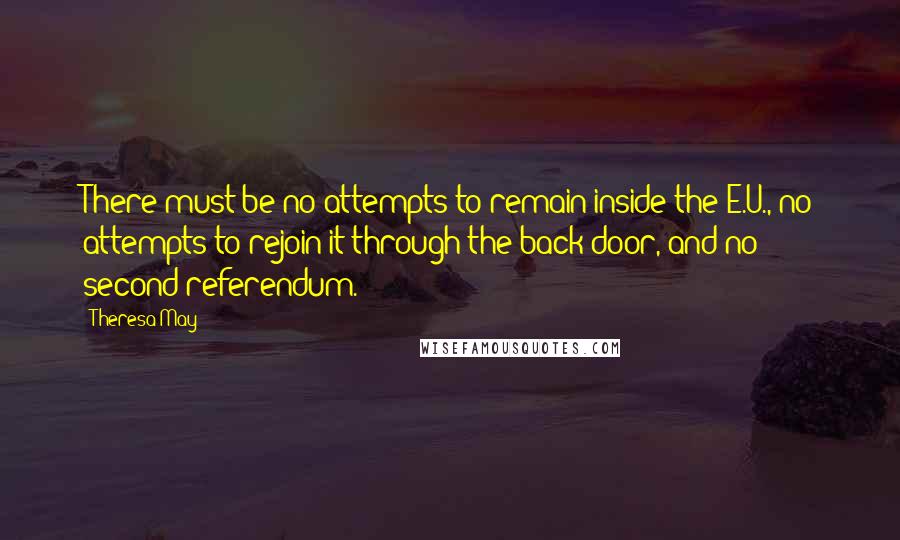 Theresa May Quotes: There must be no attempts to remain inside the E.U., no attempts to rejoin it through the back door, and no second referendum.