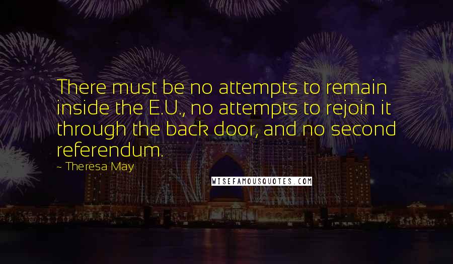 Theresa May Quotes: There must be no attempts to remain inside the E.U., no attempts to rejoin it through the back door, and no second referendum.