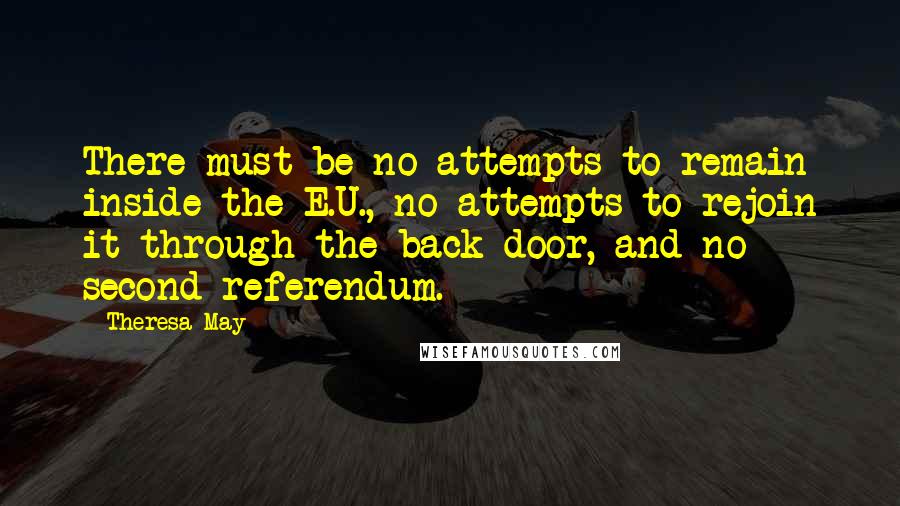 Theresa May Quotes: There must be no attempts to remain inside the E.U., no attempts to rejoin it through the back door, and no second referendum.