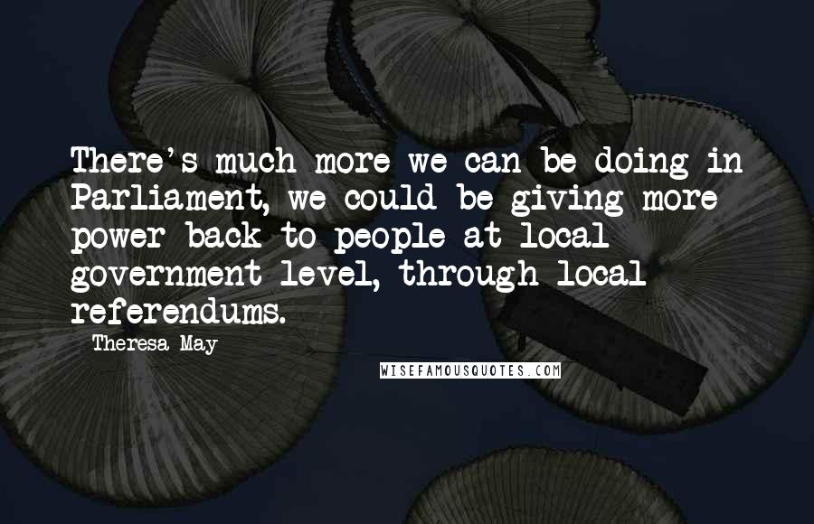 Theresa May Quotes: There's much more we can be doing in Parliament, we could be giving more power back to people at local government level, through local referendums.