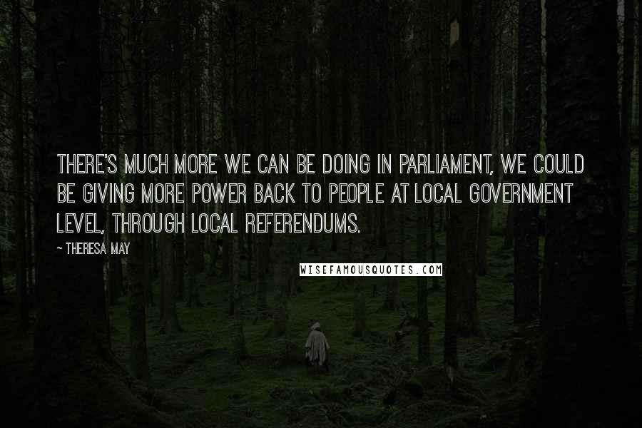 Theresa May Quotes: There's much more we can be doing in Parliament, we could be giving more power back to people at local government level, through local referendums.