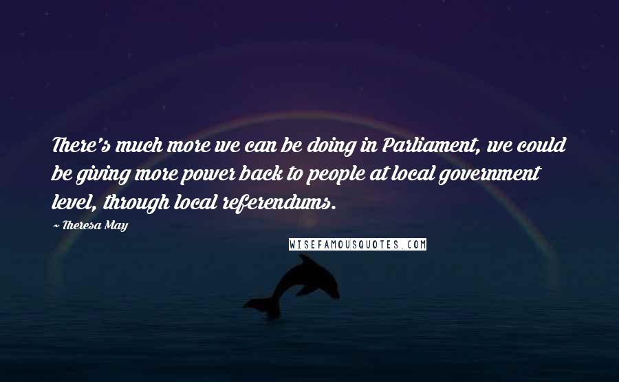 Theresa May Quotes: There's much more we can be doing in Parliament, we could be giving more power back to people at local government level, through local referendums.