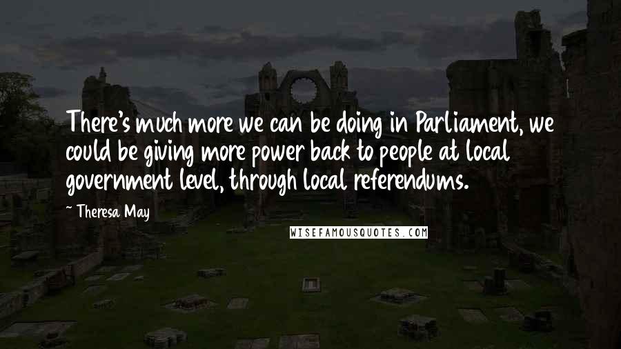 Theresa May Quotes: There's much more we can be doing in Parliament, we could be giving more power back to people at local government level, through local referendums.