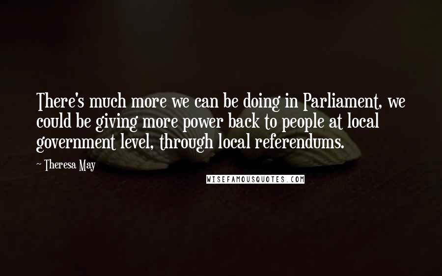 Theresa May Quotes: There's much more we can be doing in Parliament, we could be giving more power back to people at local government level, through local referendums.