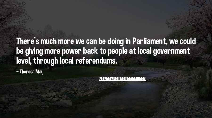 Theresa May Quotes: There's much more we can be doing in Parliament, we could be giving more power back to people at local government level, through local referendums.