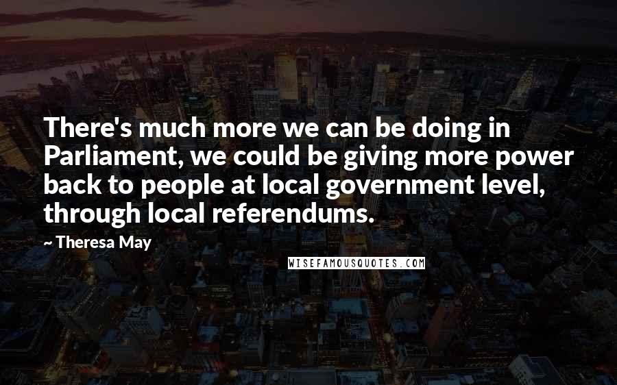 Theresa May Quotes: There's much more we can be doing in Parliament, we could be giving more power back to people at local government level, through local referendums.