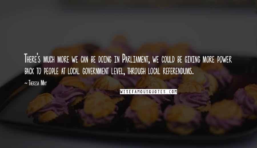 Theresa May Quotes: There's much more we can be doing in Parliament, we could be giving more power back to people at local government level, through local referendums.