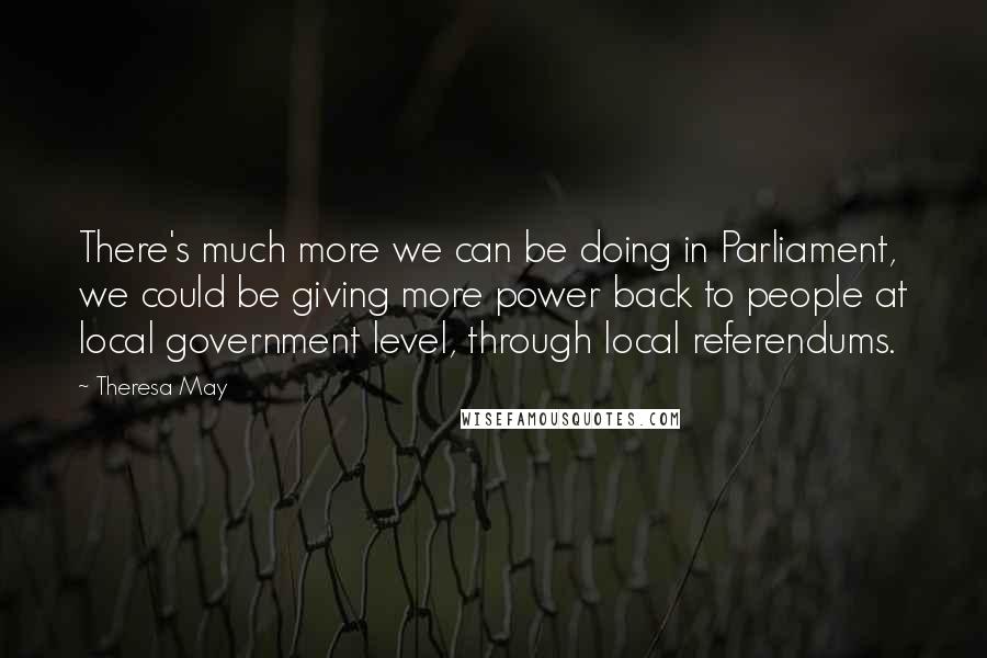 Theresa May Quotes: There's much more we can be doing in Parliament, we could be giving more power back to people at local government level, through local referendums.