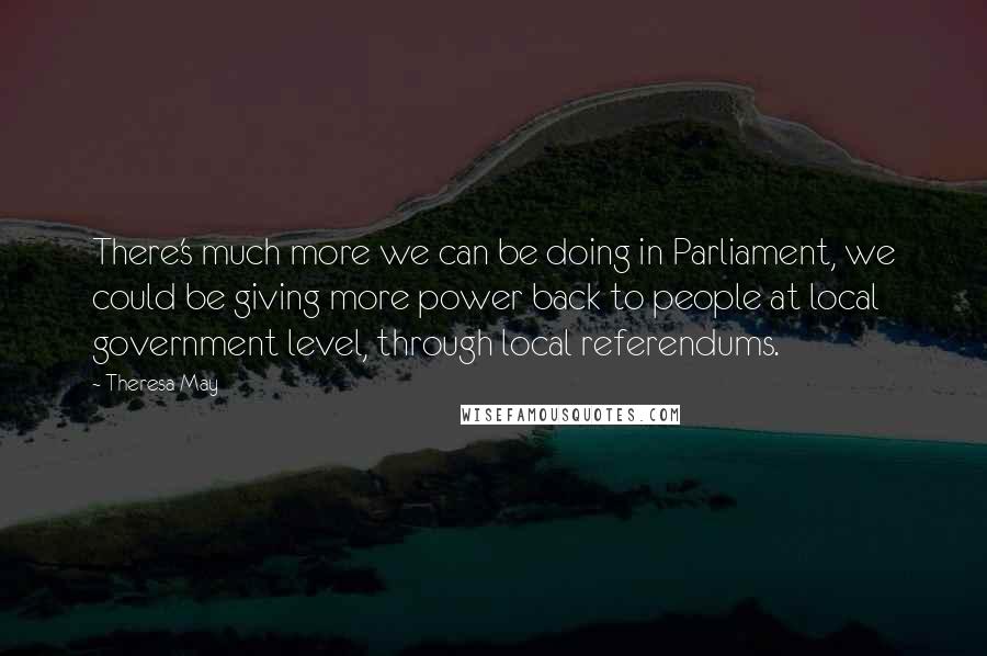 Theresa May Quotes: There's much more we can be doing in Parliament, we could be giving more power back to people at local government level, through local referendums.