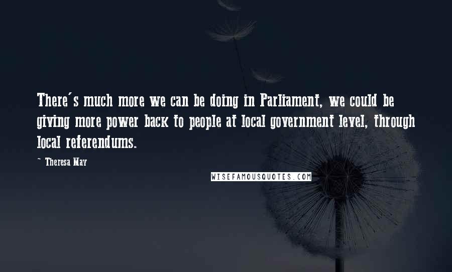 Theresa May Quotes: There's much more we can be doing in Parliament, we could be giving more power back to people at local government level, through local referendums.