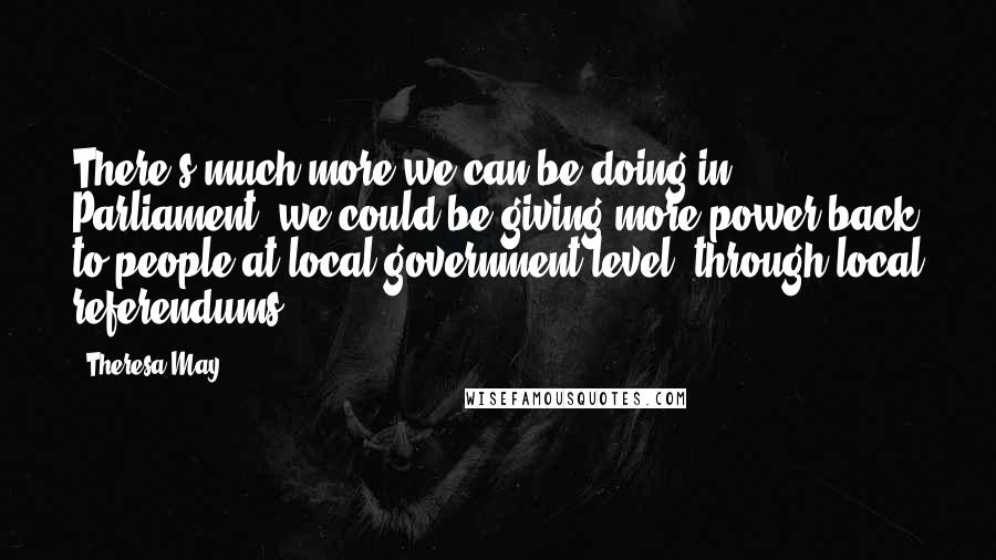 Theresa May Quotes: There's much more we can be doing in Parliament, we could be giving more power back to people at local government level, through local referendums.