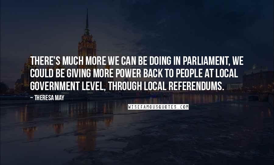 Theresa May Quotes: There's much more we can be doing in Parliament, we could be giving more power back to people at local government level, through local referendums.