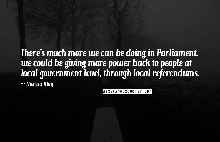 Theresa May Quotes: There's much more we can be doing in Parliament, we could be giving more power back to people at local government level, through local referendums.