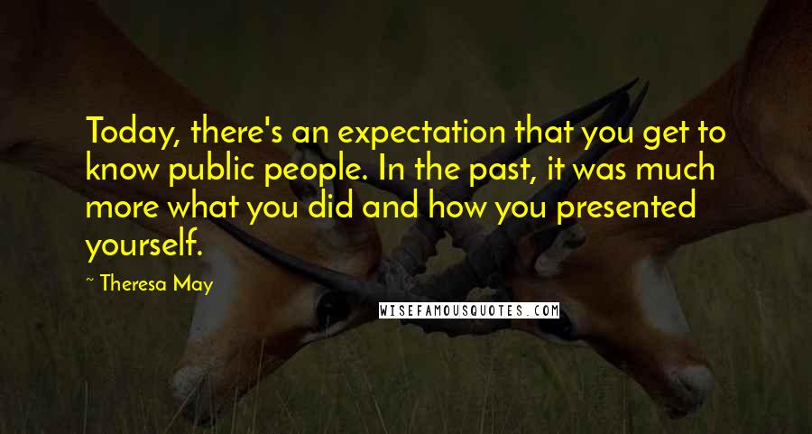 Theresa May Quotes: Today, there's an expectation that you get to know public people. In the past, it was much more what you did and how you presented yourself.