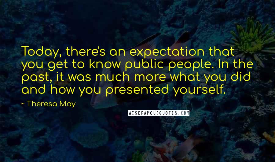 Theresa May Quotes: Today, there's an expectation that you get to know public people. In the past, it was much more what you did and how you presented yourself.