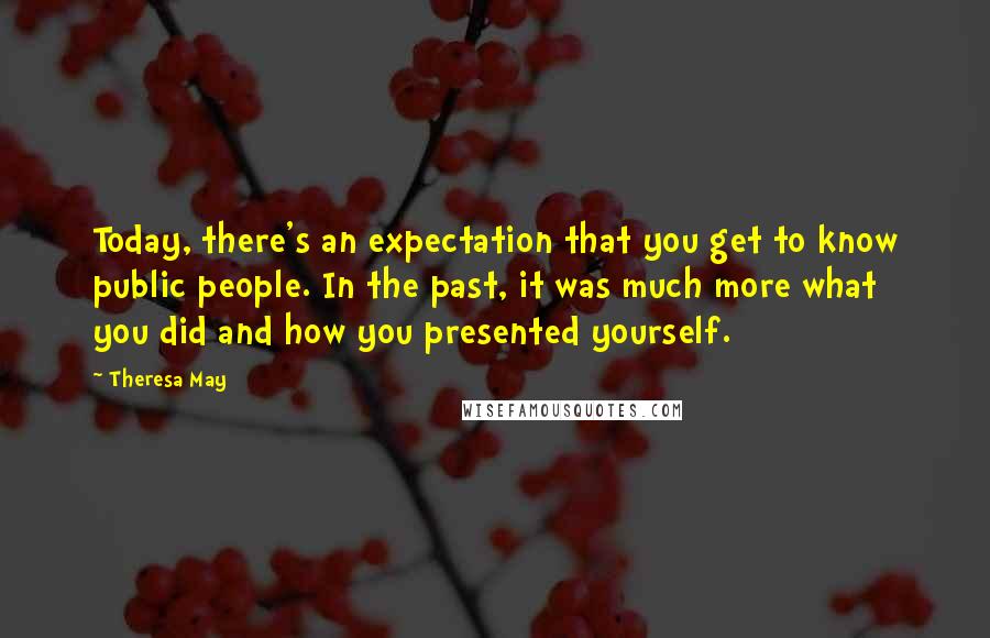 Theresa May Quotes: Today, there's an expectation that you get to know public people. In the past, it was much more what you did and how you presented yourself.