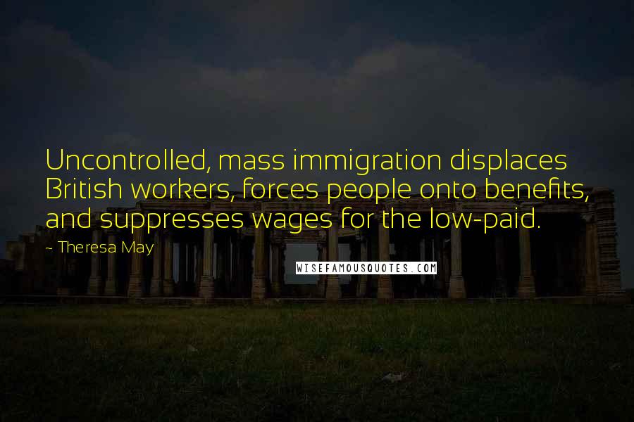 Theresa May Quotes: Uncontrolled, mass immigration displaces British workers, forces people onto benefits, and suppresses wages for the low-paid.