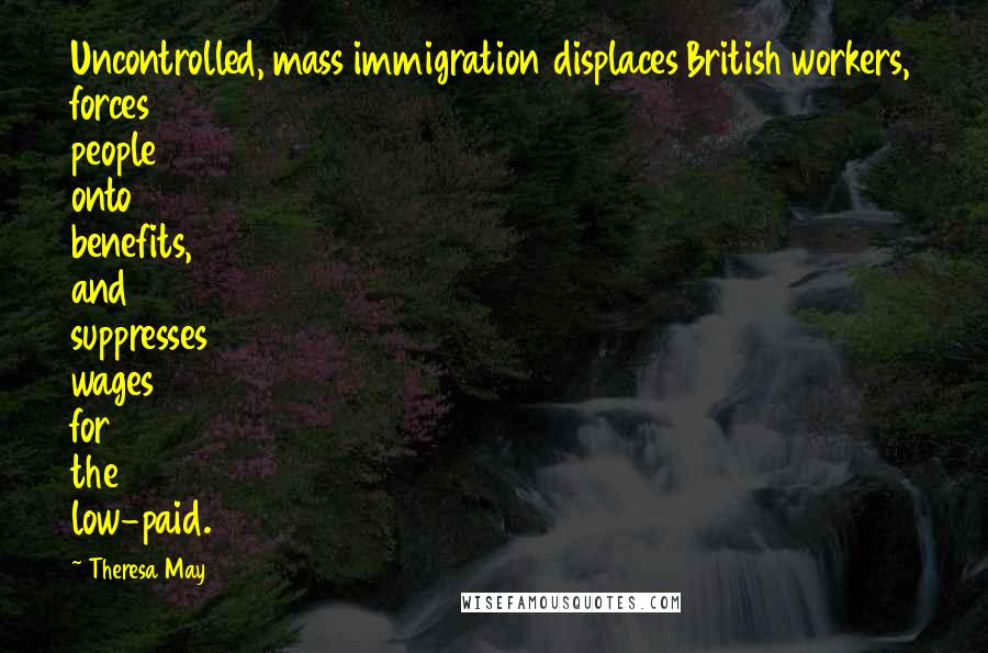 Theresa May Quotes: Uncontrolled, mass immigration displaces British workers, forces people onto benefits, and suppresses wages for the low-paid.