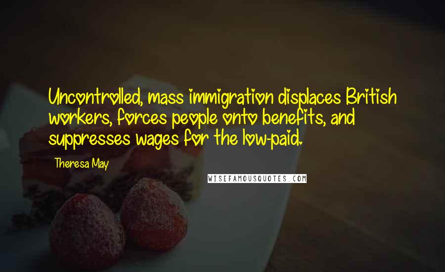 Theresa May Quotes: Uncontrolled, mass immigration displaces British workers, forces people onto benefits, and suppresses wages for the low-paid.